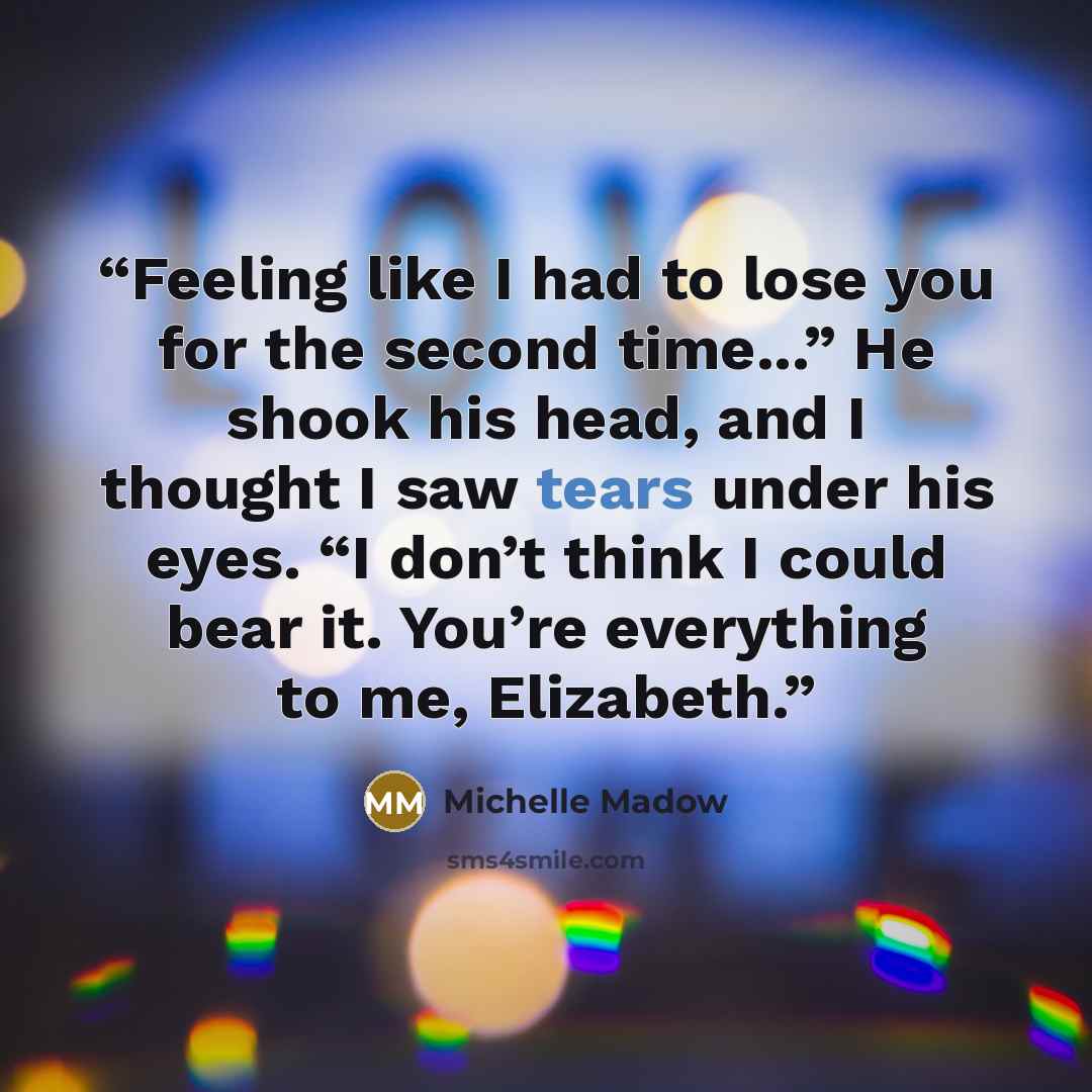 “Feeling like I had to lose you for the second time...” He shook his head, and I thought I saw tears under his eyes. “I don’t think I could bear it. You’re everything to me, Elizabeth.” quote by Michelle Madow