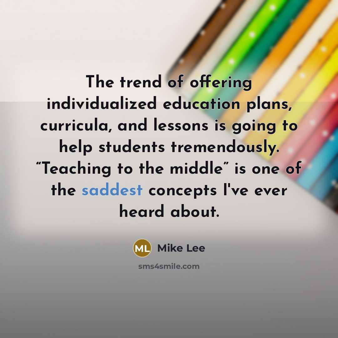 “The trend of offering individualized education plans, curricula, and lessons is going to help students tremendously. “Teaching to the middle” is one of the saddest concepts I've ever heard about.” quote by Mike Lee