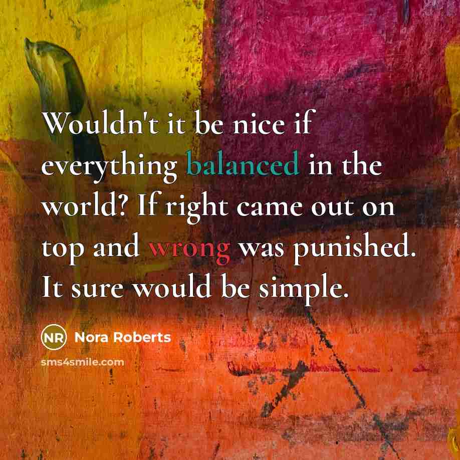 “Wouldn't it be nice if everything balanced in the world? If right came out on top and wrong was punished. It sure would be simple.” quote by Nora Roberts