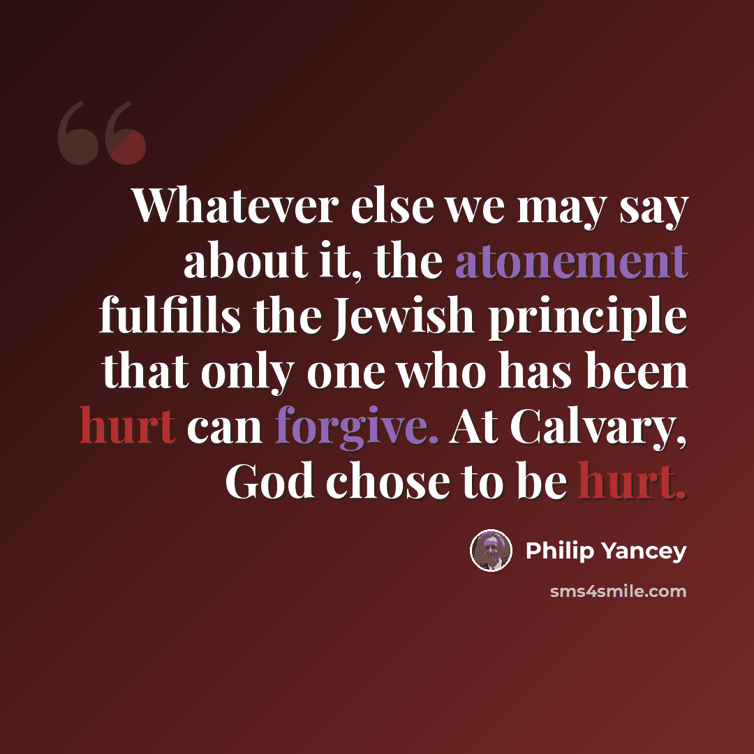 “Whatever else we may say about it, the atonement fulfills the Jewish principle that only one who has been hurt can forgive. At Calvary, God chose to be hurt.” quote by Philip Yancey