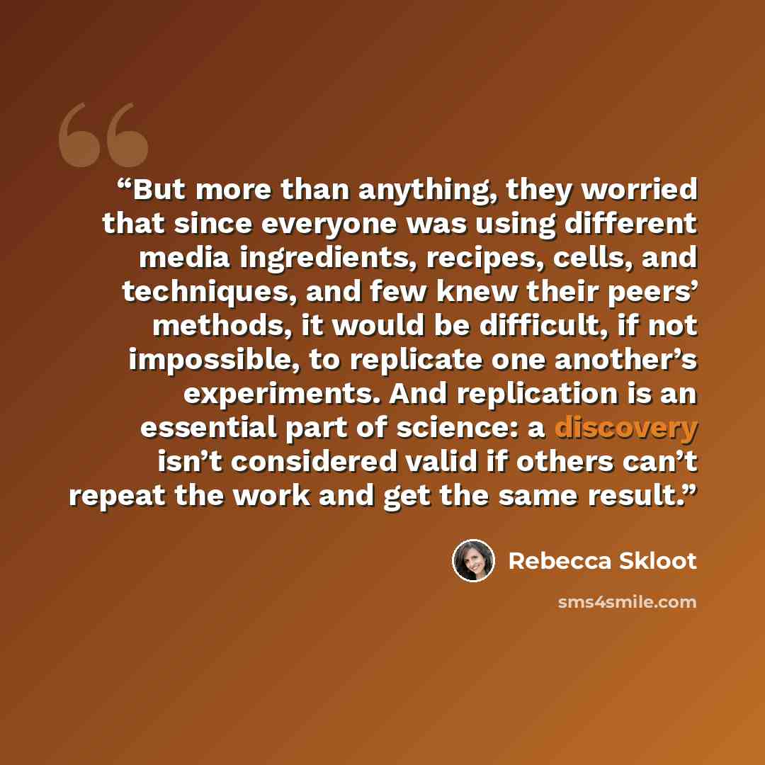 “But more than anything, they worried that since everyone was using different media ingredients, recipes, cells, and techniques, and few knew their peers’ methods, it would be difficult, if not impossible, to replicate one another’s experiments. And replication is an essential part of science: a…” quote by Rebecca Skloot