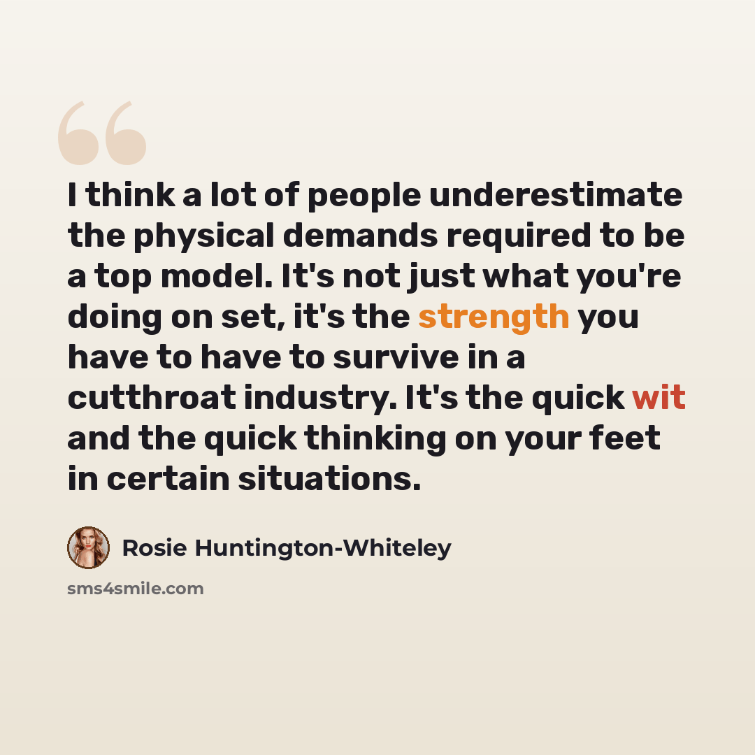 “I think a lot of people underestimate the physical demands required to be a top model. It's not just what you're doing on set, it's the strength you have to have to survive in a cutthroat industry. It's the quick wit and the quick thinking on your feet in certain situations.” quote by Rosie Huntington-Whiteley
