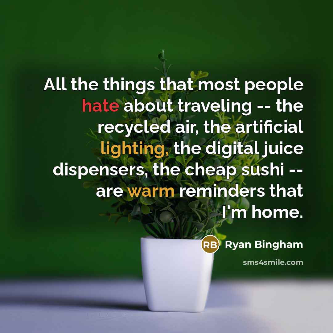 “All the things that most people hate about traveling -- the recycled air, the artificial lighting, the digital juice dispensers, the cheap sushi -- are warm reminders that I'm home.” quote by Ryan Bingham