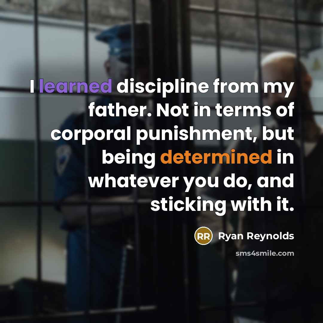 “I learned discipline from my father. Not in terms of corporal punishment, but being determined in whatever you do, and sticking with it.” quote by Ryan Reynolds
