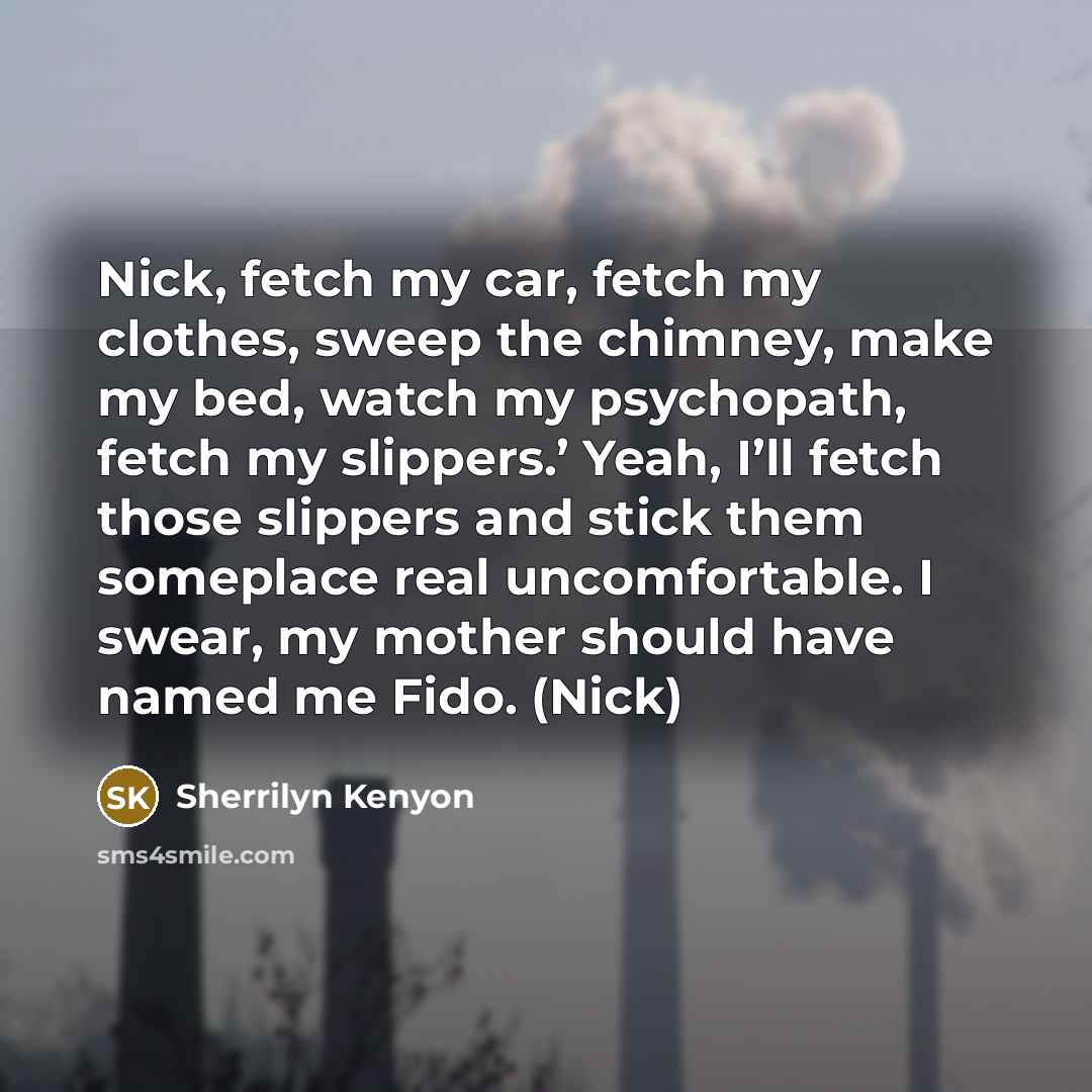 “Nick, fetch my car, fetch my clothes, sweep the chimney, make my bed, watch my psychopath, fetch my slippers.’ Yeah, I’ll fetch those slippers and stick them someplace real uncomfortable. I swear, my mother should have named me Fido. (Nick)” quote by Sherrilyn Kenyon