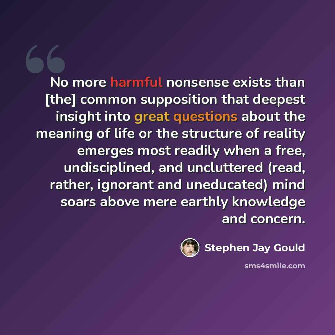 “No more harmful nonsense exists than [the] common supposition that deepest insight into great questions about the meaning of life or the structure of reality emerges most readily when a free, undisciplined, and uncluttered (read, rather, ignorant and uneducated) mind soars above mere earthly…” quote by Stephen Jay Gould