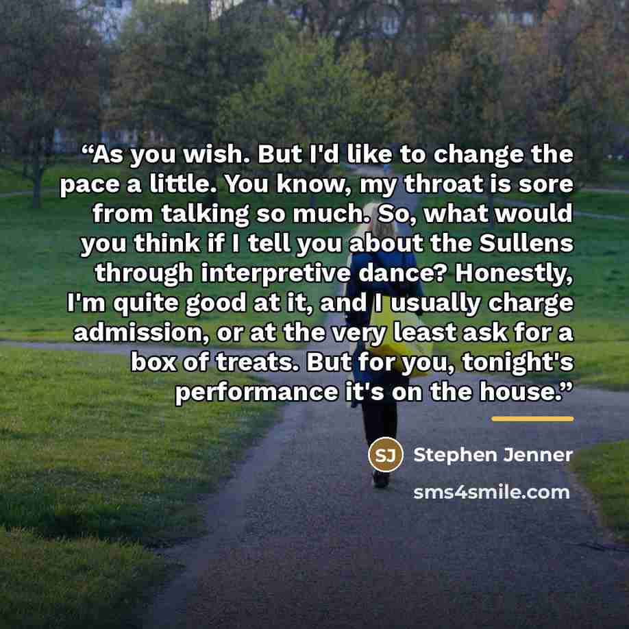 “As you wish. But I'd like to change the pace a little. You know, my throat is sore from talking so much. So, what would you think if I tell you about the Sullens through interpretive dance? Honestly, I'm quite good at it, and I usually charge admission, or at the very least ask for a box of…” quote by Stephen Jenner