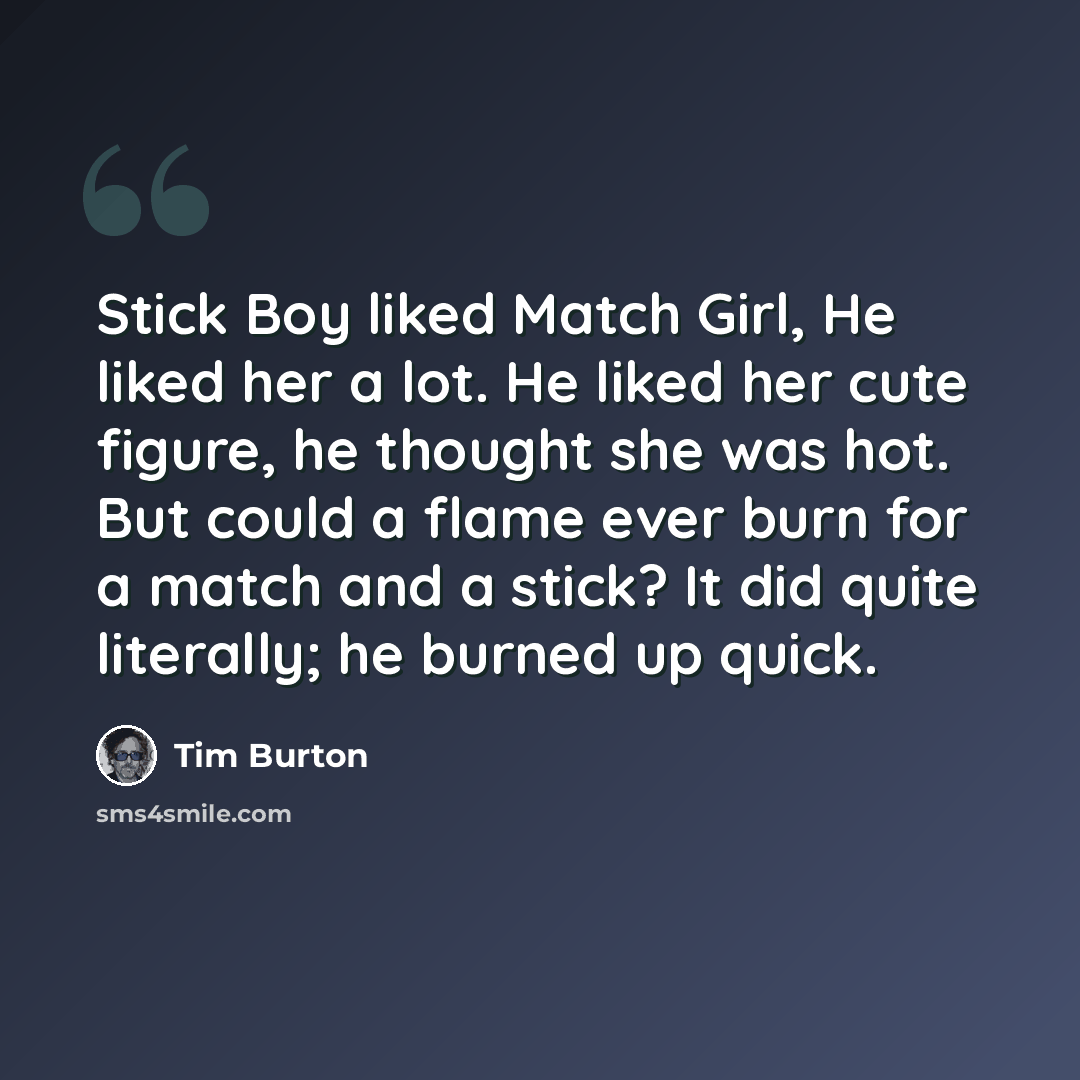 “Stick Boy liked Match Girl, He liked her a lot. He liked her cute figure, he thought she was hot. But could a flame ever burn for a match and a stick? It did quite literally; he burned up quick.” quote by Tim Burton