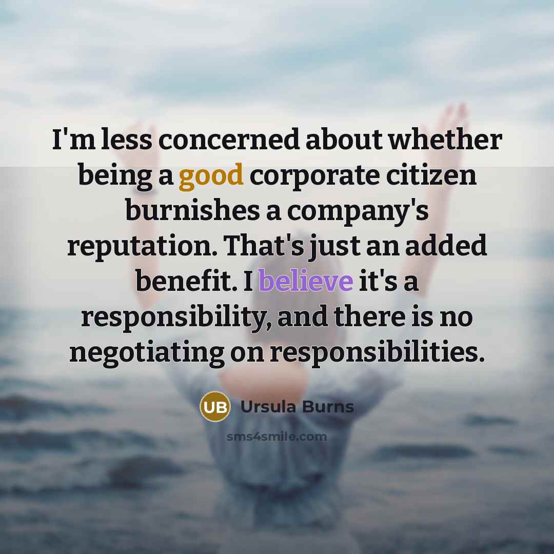 “I'm less concerned about whether being a good corporate citizen burnishes a company's reputation. That's just an added benefit. I believe it's a responsibility, and there is no negotiating on responsibilities.” quote by Ursula Burns