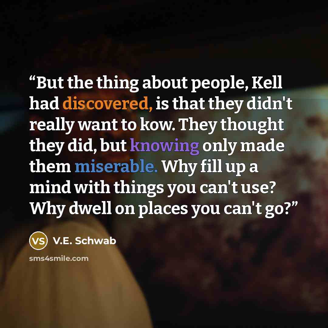 “But the thing about people, Kell had discovered, is that they didn't really want to kow. They thought they did, but knowing only made them miserable. Why fill up a mind with things you can't use? Why dwell on places you can't go?” quote by V.E. Schwab