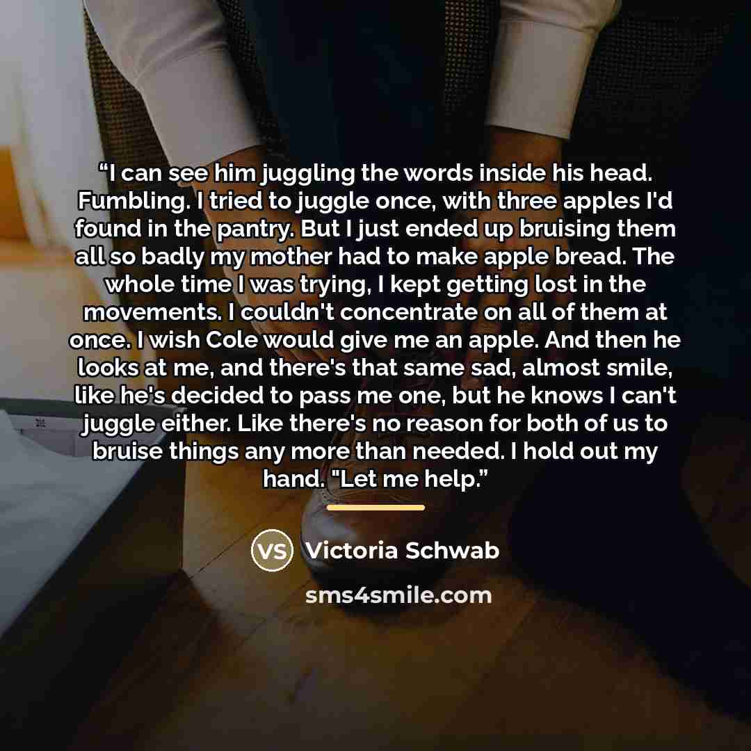 “I can see him juggling the words inside his head. Fumbling. I tried to juggle once, with three apples I'd found in the pantry. But I just ended up bruising them all so badly my mother had to make apple bread. The whole time I was trying, I kept getting lost in the movements. I couldn't concentrate…” quote by Victoria Schwab