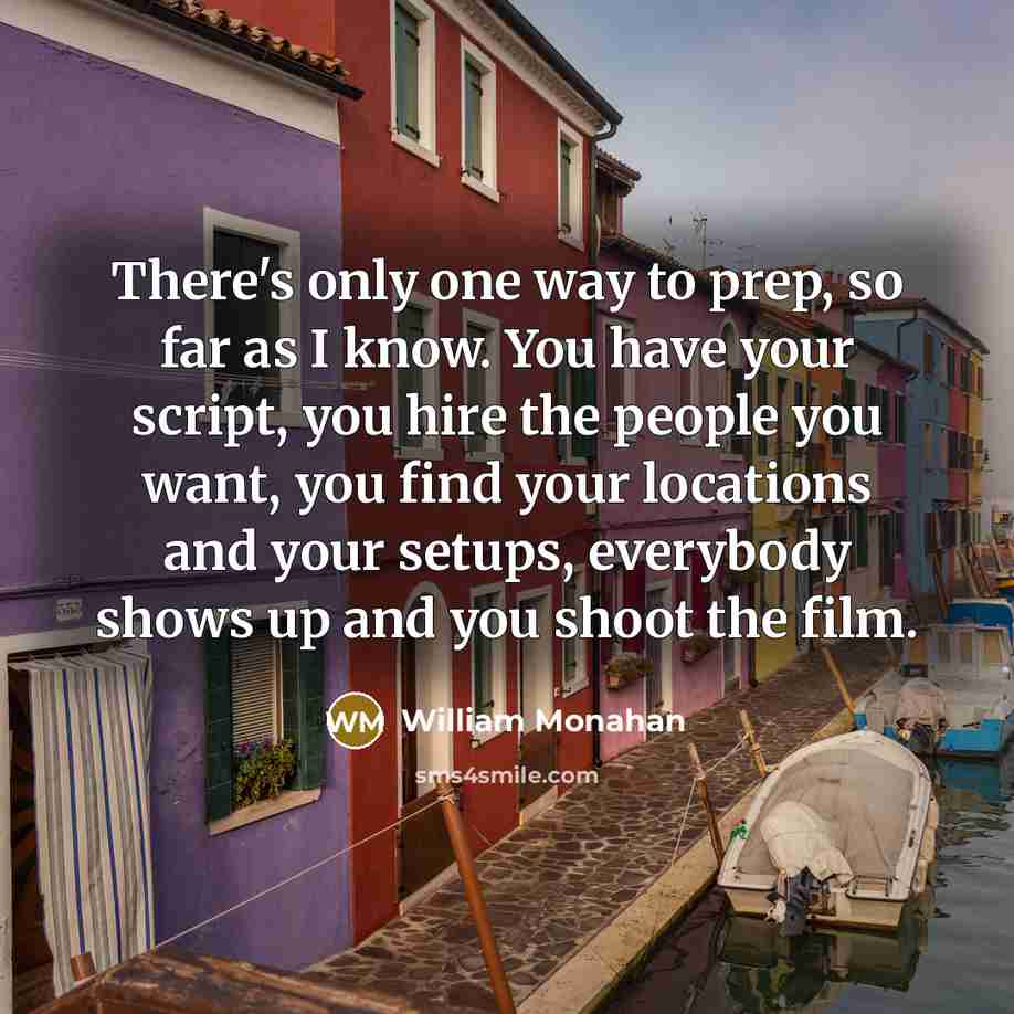 “There's only one way to prep, so far as I know. You have your script, you hire the people you want, you find your locations and your setups, everybody shows up and you shoot the film.” quote by William Monahan