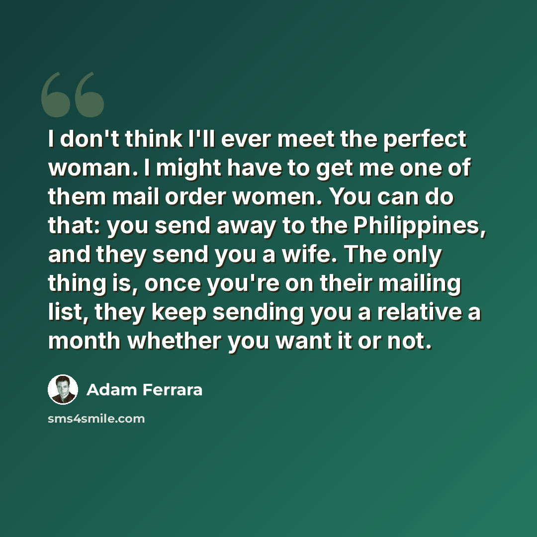 “I don't think I'll ever meet the perfect woman. I might have to get me one of them mail order women. You can do that: you send away to the Philippines, and they send you a wife. The only thing is, once you're on their mailing list, they keep sending you a relative a month whether you want it or not.” quote by Adam Ferrara