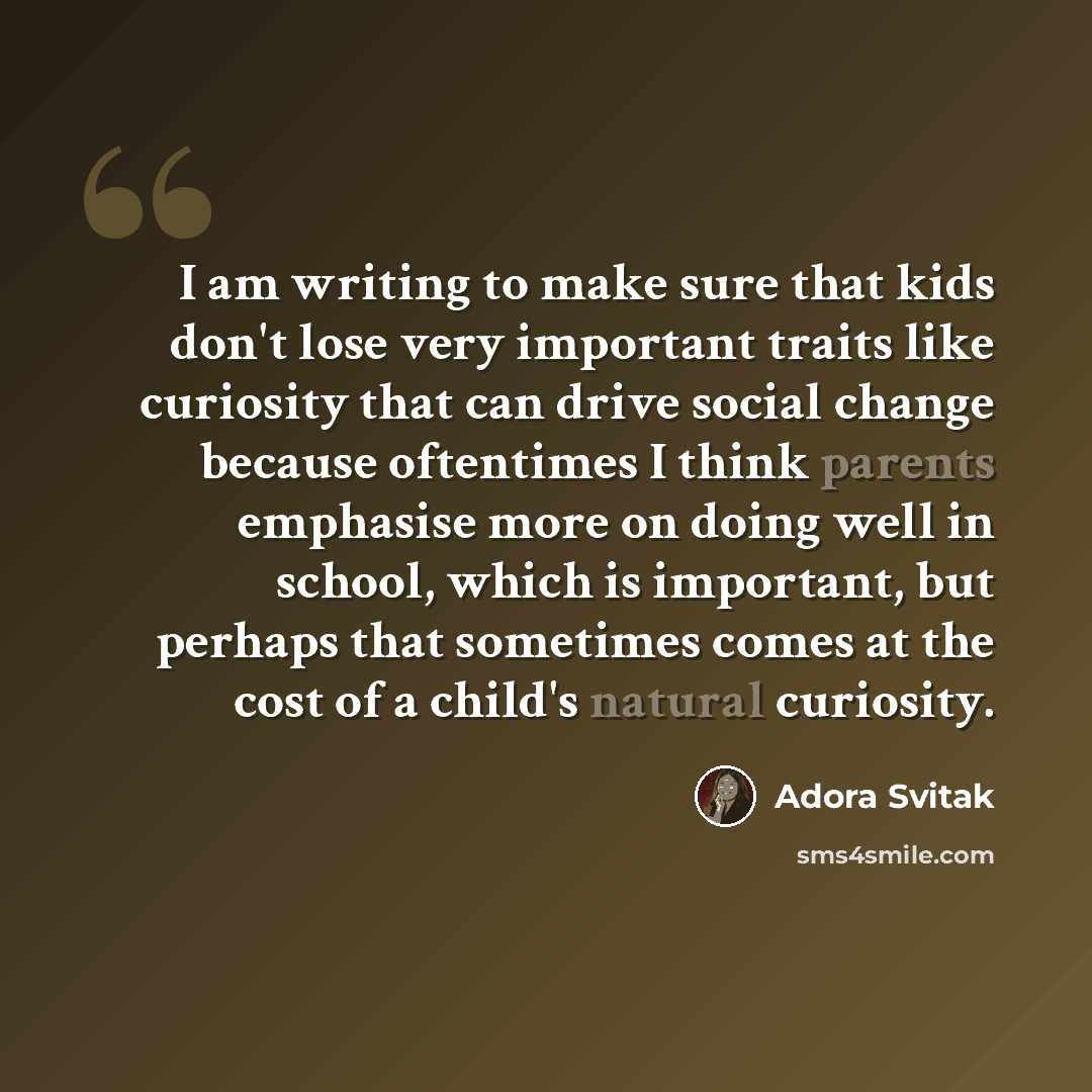 “I am writing to make sure that kids don't lose very important traits like curiosity that can drive social change because oftentimes I think parents emphasise more on doing well in school, which is important, but perhaps that sometimes comes at the cost of a child's natural curiosity.” quote by Adora Svitak