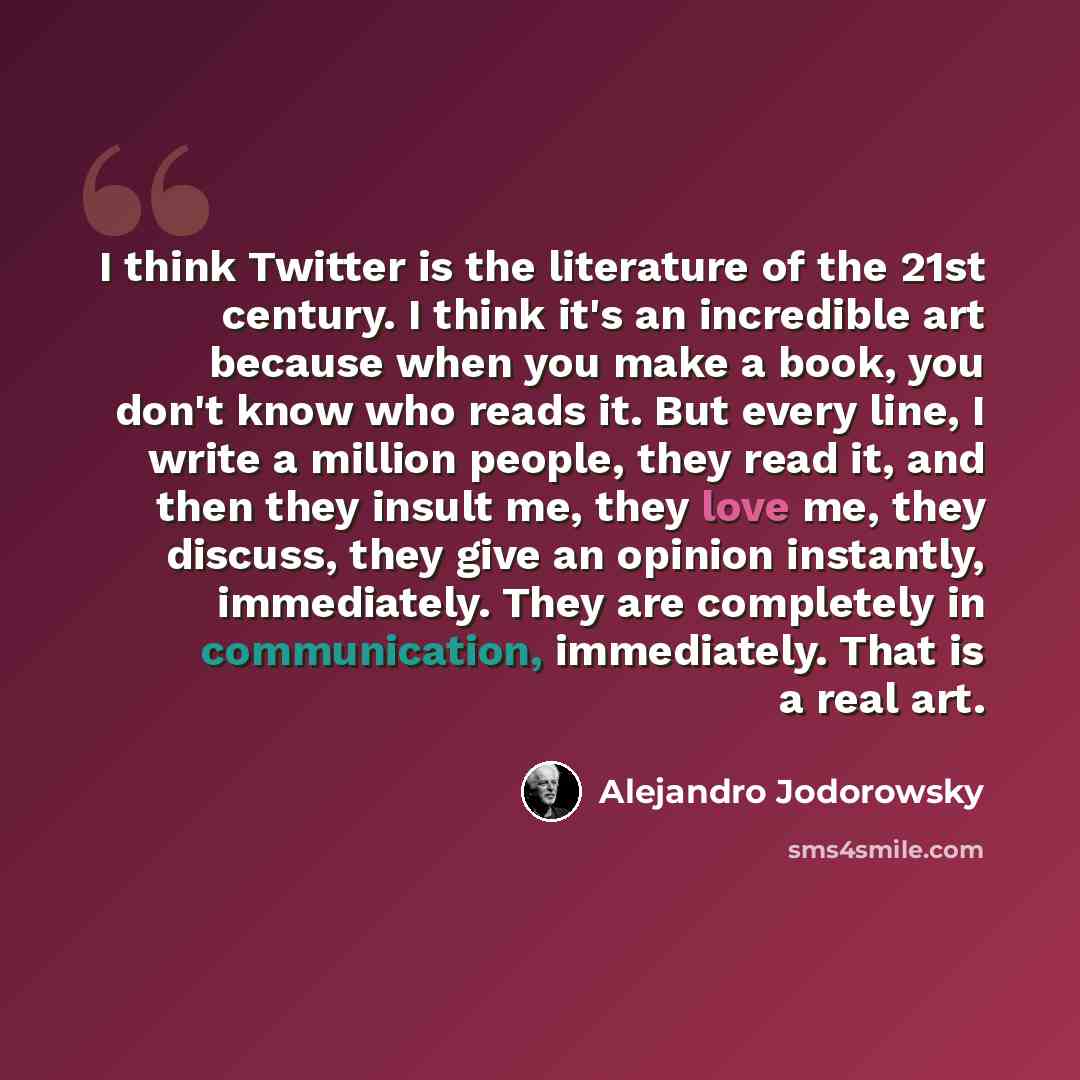“I think Twitter is the literature of the 21st century. I think it's an incredible art because when you make a book, you don't know who reads it. But every line, I write a million people, they read it, and then they insult me, they love me, they discuss, they give an opinion instantly, immediately…” quote by Alejandro Jodorowsky