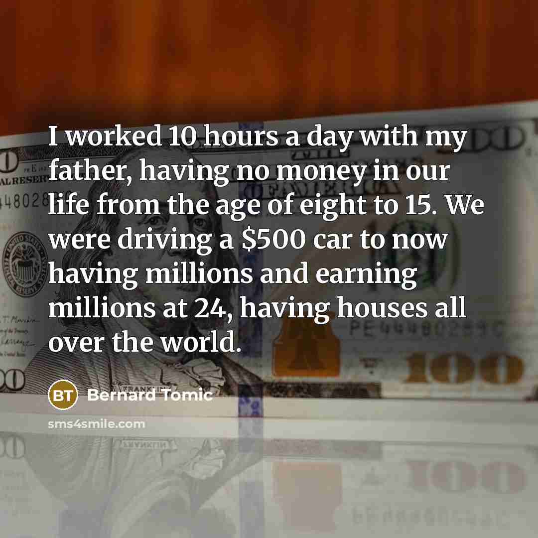 “I worked 10 hours a day with my father, having no money in our life from the age of eight to 15. We were driving a $500 car to now having millions and earning millions at 24, having houses all over the world.” quote by Bernard Tomic