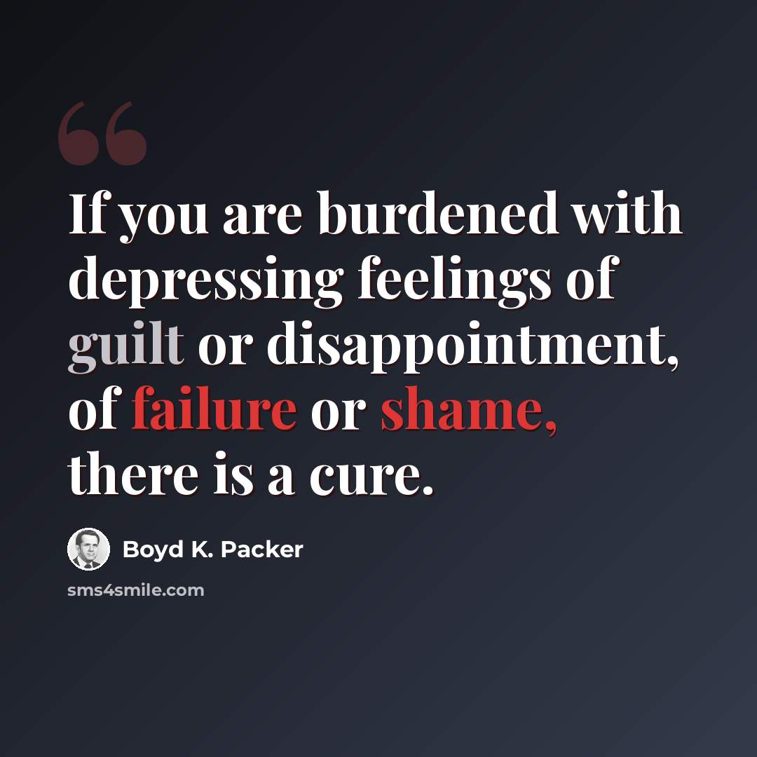 “If you are burdened with depressing feelings of guilt or disappointment, of failure or shame, there is a cure.” quote by Boyd K. Packer