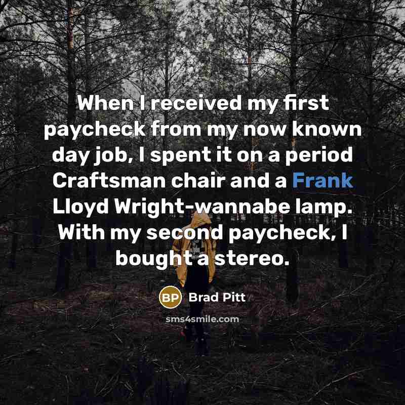 “When I received my first paycheck from my now known day job, I spent it on a period Craftsman chair and a Frank Lloyd Wright-wannabe lamp. With my second paycheck, I bought a stereo.” quote by Brad Pitt