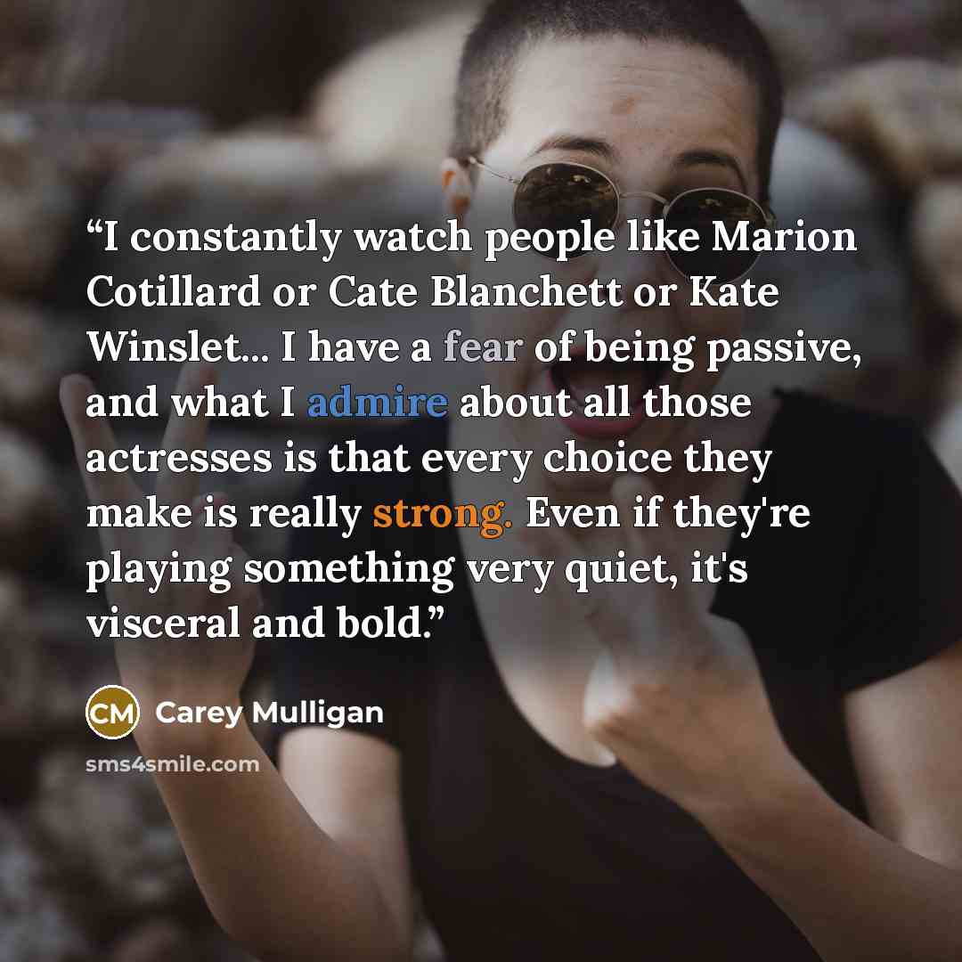 “I constantly watch people like Marion Cotillard or Cate Blanchett or Kate Winslet... I have a fear of being passive, and what I admire about all those actresses is that every choice they make is really strong. Even if they're playing something very quiet, it's visceral and bold.” quote by Carey Mulligan