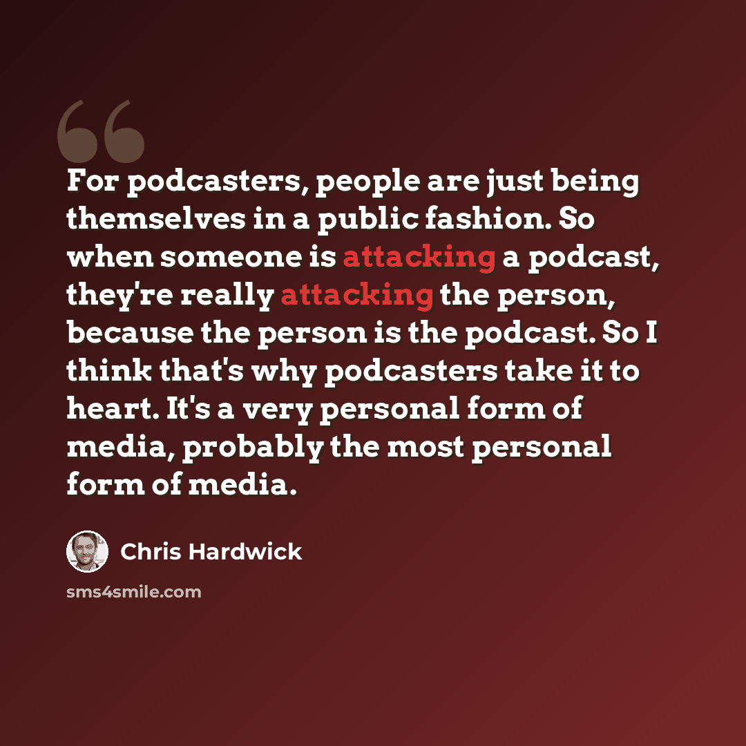 “For podcasters, people are just being themselves in a public fashion. So when someone is attacking a podcast, they're really attacking the person, because the person is the podcast. So I think that's why podcasters take it to heart. It's a very personal form of media, probably the most personal…” quote by Chris Hardwick