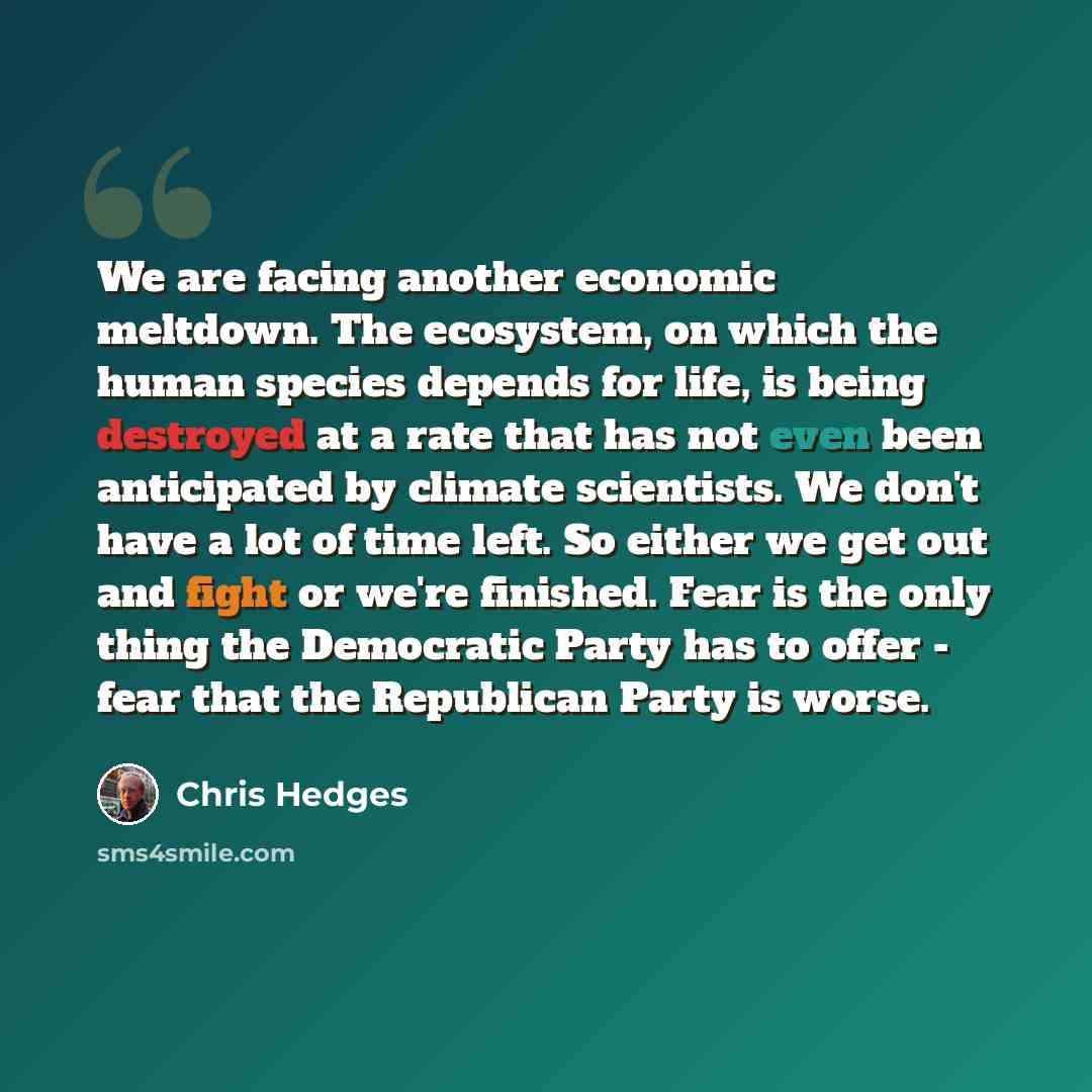 “We are facing another economic meltdown. The ecosystem, on which the human species depends for life, is being destroyed at a rate that has not even been anticipated by climate scientists. We don't have a lot of time left. So either we get out and fight or we're finished. Fear is the only thing the…” quote by Chris Hedges