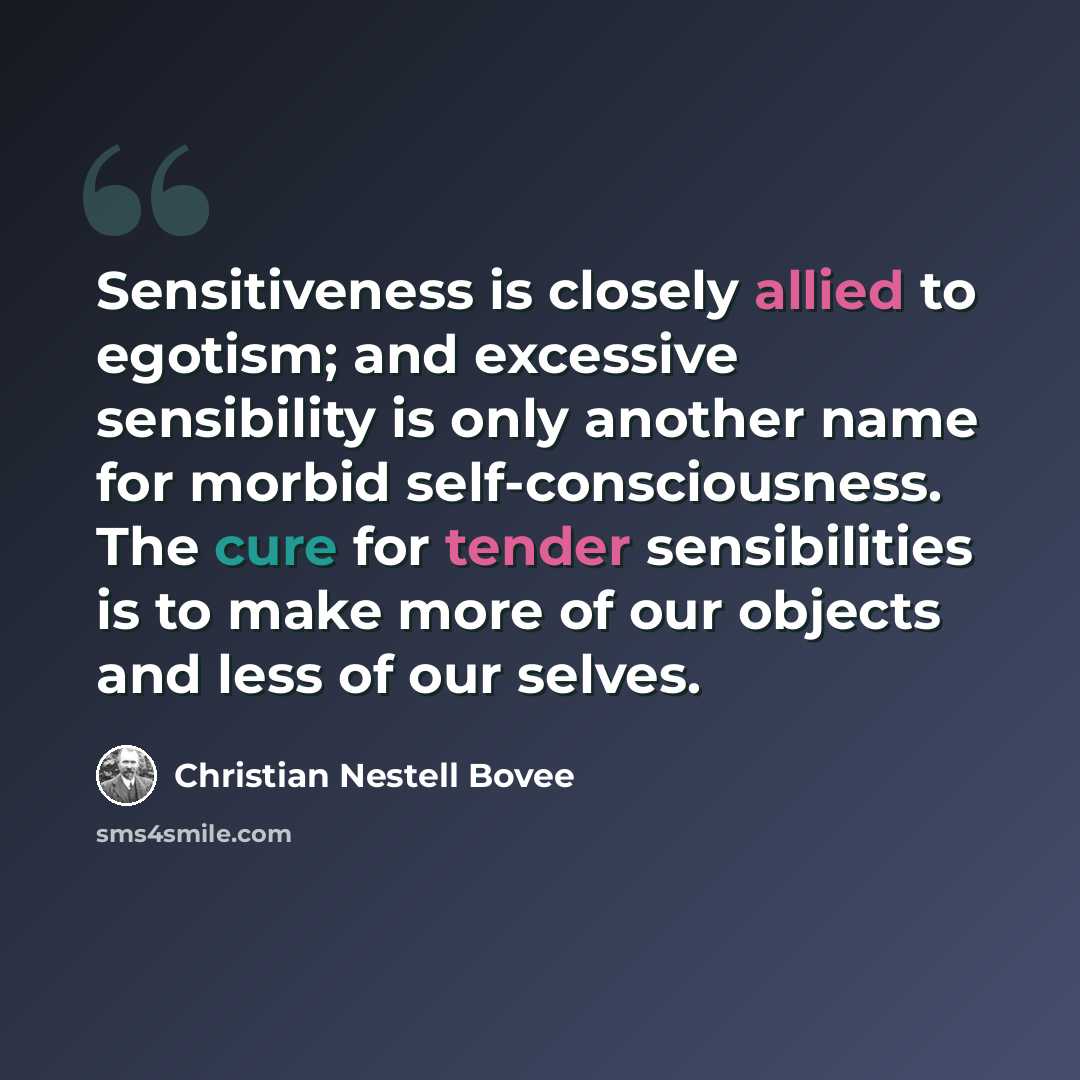 “Sensitiveness is closely allied to egotism; and excessive sensibility is only another name for morbid self-consciousness. The cure for tender sensibilities is to make more of our objects and less of our selves.” quote by Christian Nestell Bovee