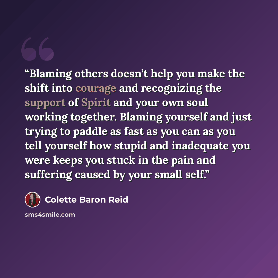 “Blaming others doesn’t help you make the shift into courage and recognizing the support of Spirit and your own soul working together. Blaming yourself and just trying to paddle as fast as you can as you tell yourself how stupid and inadequate you were keeps you stuck in the pain and suffering…” quote by Colette Baron Reid