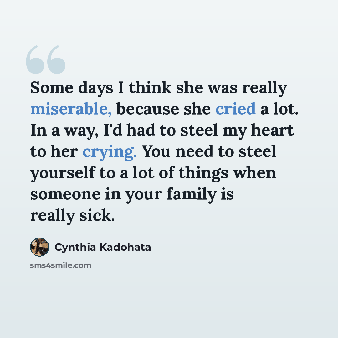 “Some days I think she was really miserable, because she cried a lot. In a way, I'd had to steel my heart to her crying. You need to steel yourself to a lot of things when someone in your family is really sick.” quote by Cynthia Kadohata