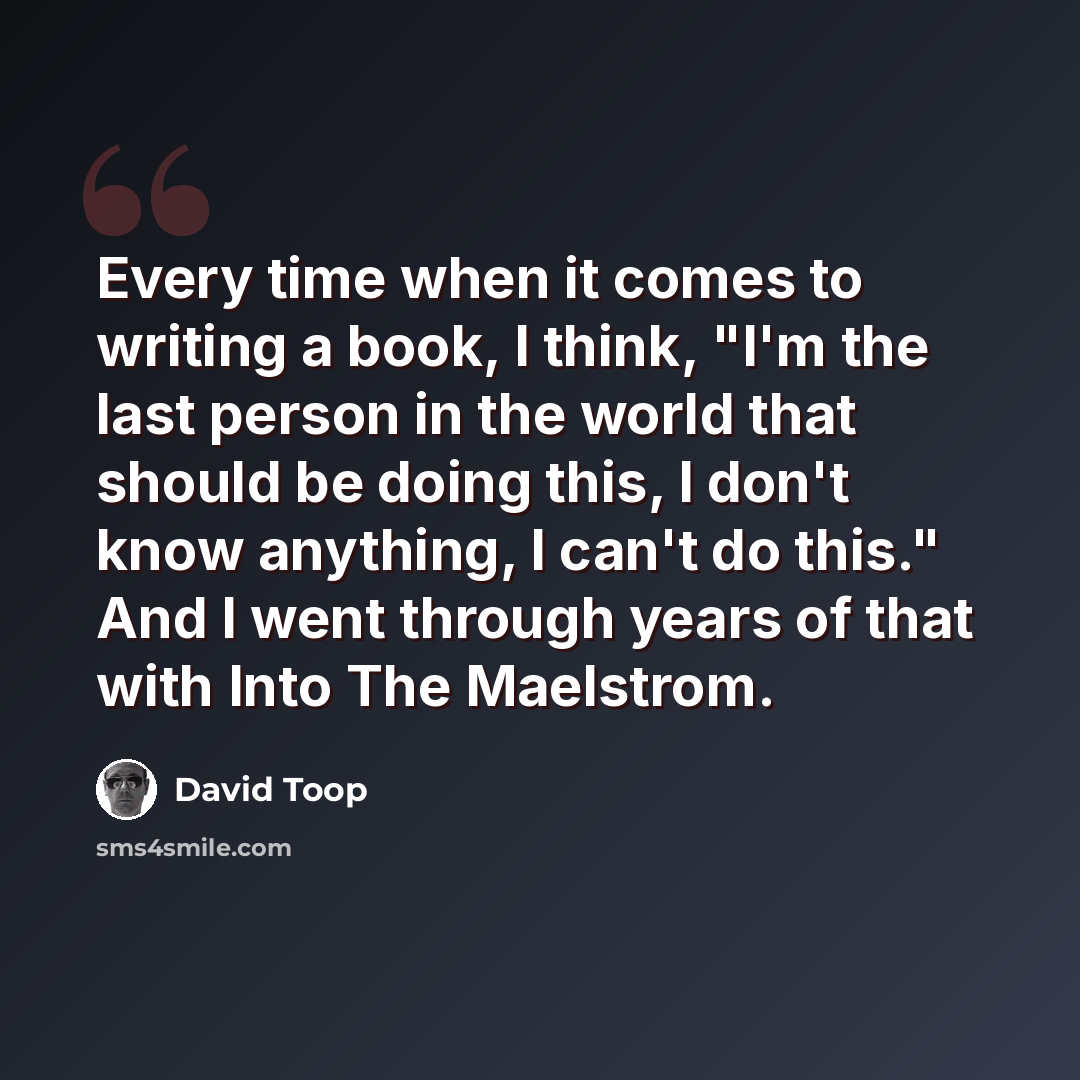 “Every time when it comes to writing a book, I think, "I'm the last person in the world that should be doing this, I don't know anything, I can't do this." And I went through years of that with Into The Maelstrom.” quote by David Toop