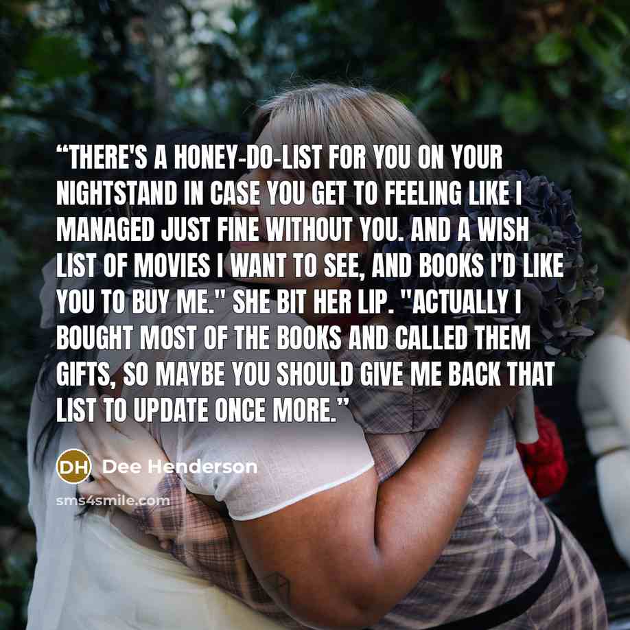 “There's a honey-do-list for you on your nightstand in case you get to feeling like I managed just fine without you. And a wish list of movies I want to see, and books I'd like you to buy me." She bit her lip. "Actually I bought most of the books and called them gifts, so maybe you should give me…” quote by Dee Henderson