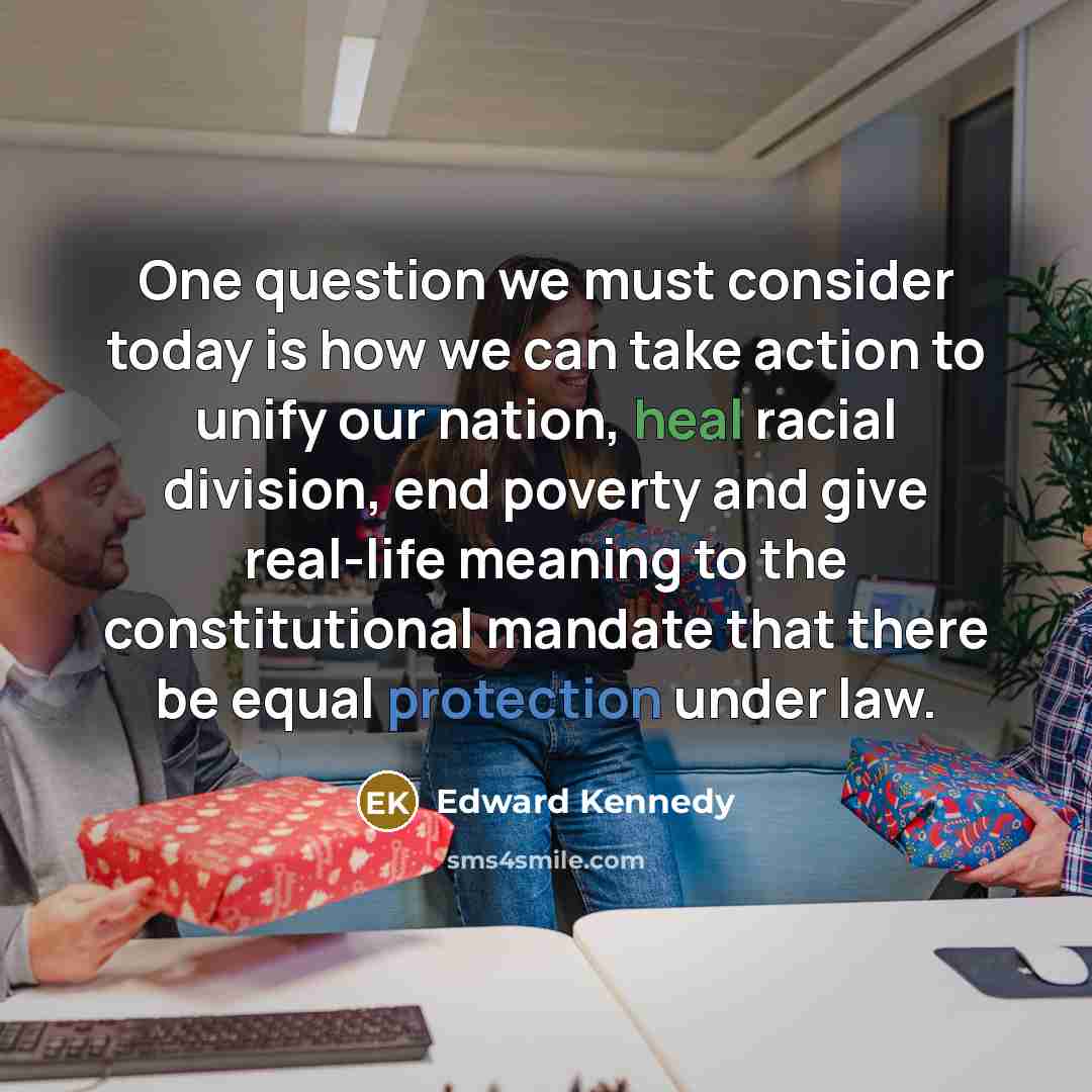 “One question we must consider today is how we can take action to unify our nation, heal racial division, end poverty and give real-life meaning to the constitutional mandate that there be equal protection under law.” quote by Edward Kennedy