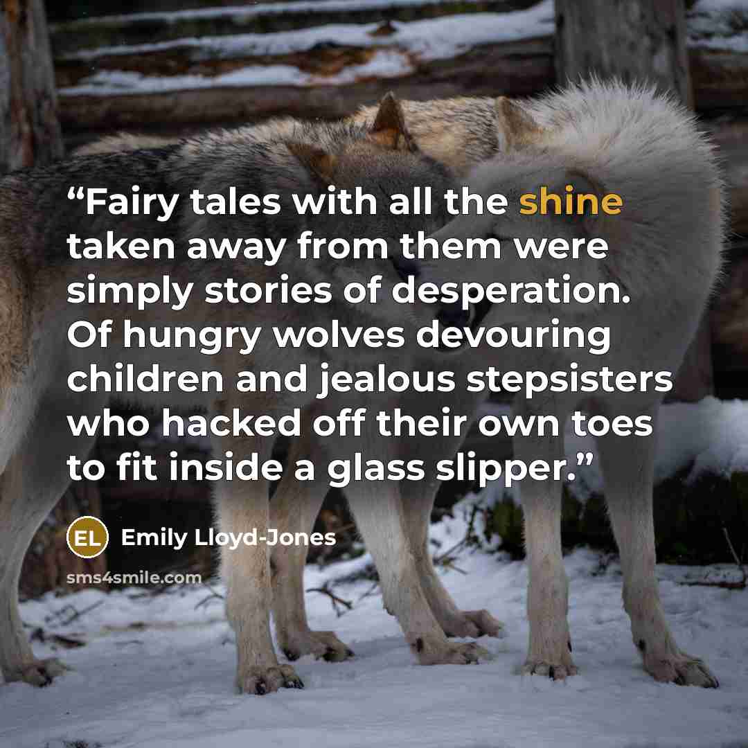 “Fairy tales with all the shine taken away from them were simply stories of desperation. Of hungry wolves devouring children and jealous stepsisters who hacked off their own toes to fit inside a glass slipper.” quote by Emily Lloyd-Jones