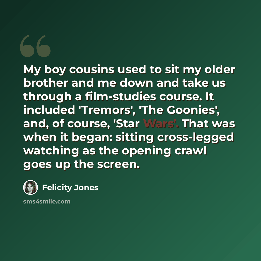 “My boy cousins used to sit my older brother and me down and take us through a film-studies course. It included 'Tremors', 'The Goonies', and, of course, 'Star Wars'. That was when it began: sitting cross-legged watching as the opening crawl goes up the screen.” quote by Felicity Jones