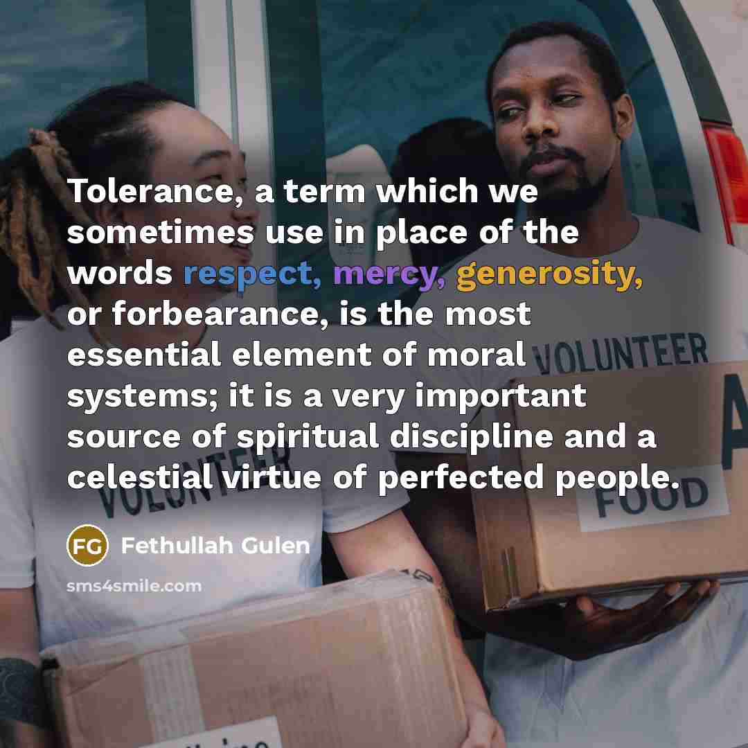 “Tolerance, a term which we sometimes use in place of the words respect, mercy, generosity, or forbearance, is the most essential element of moral systems; it is a very important source of spiritual discipline and a celestial virtue of perfected people.” quote by Fethullah Gulen