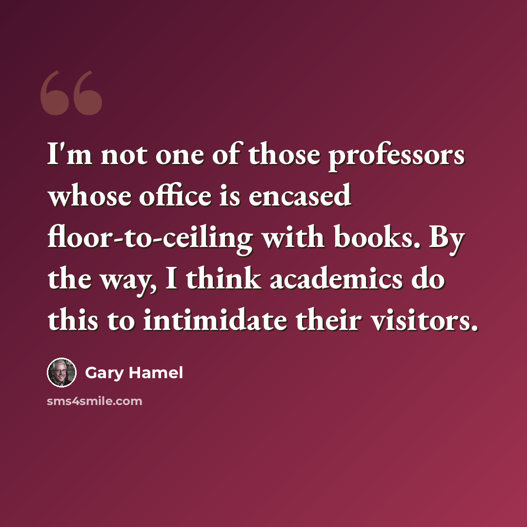 “I'm not one of those professors whose office is encased floor-to-ceiling with books. By the way, I think academics do this to intimidate their visitors.” quote by Gary Hamel