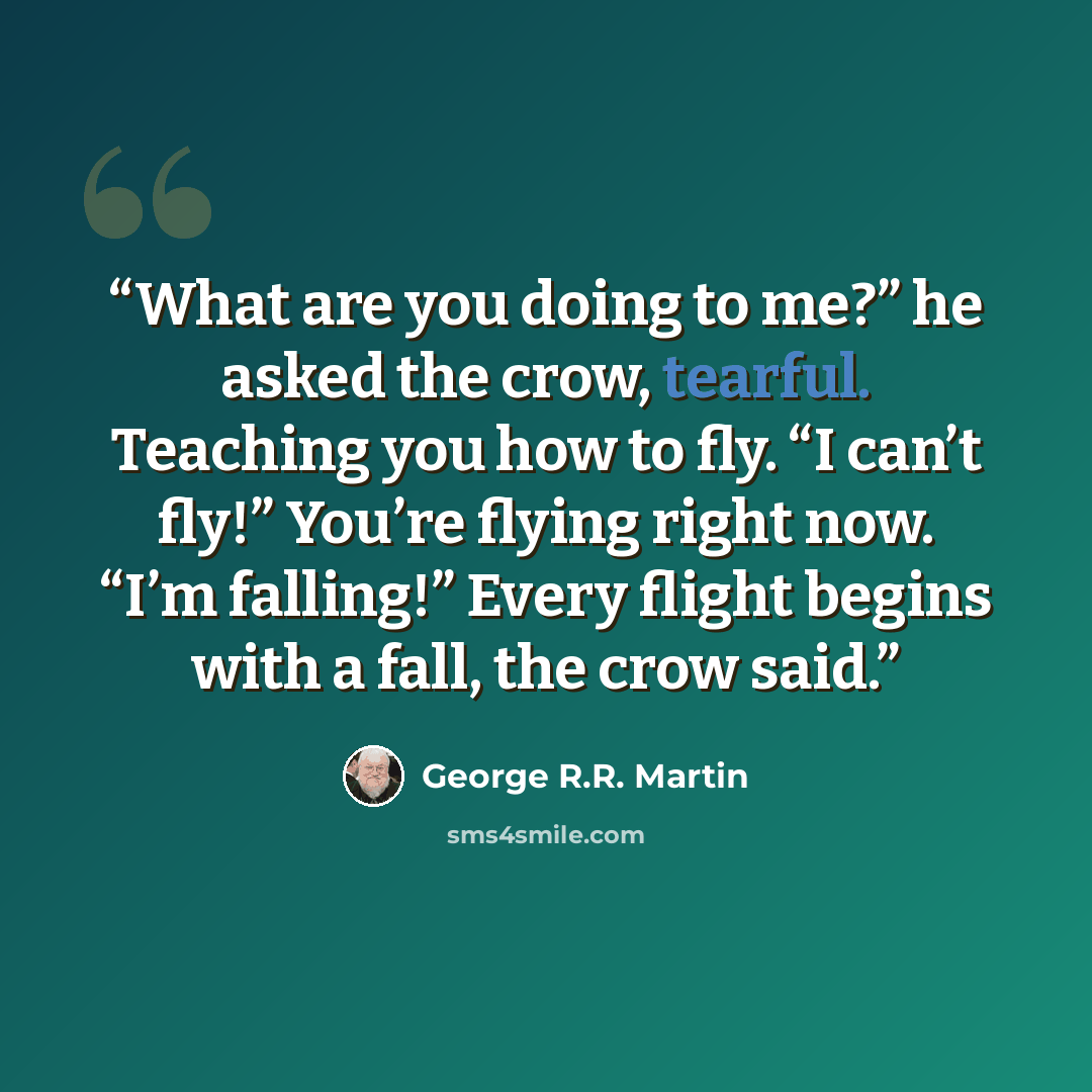 “What are you doing to me?” he asked the crow, tearful. Teaching you how to fly. “I can’t fly!” You’re flying right now. “I’m falling!” Every flight begins with a fall, the crow said.” quote by George R.R. Martin
