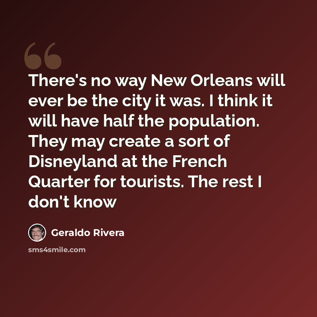 “There's no way New Orleans will ever be the city it was. I think it will have half the population. They may create a sort of Disneyland at the French Quarter for tourists. The rest I don't know” quote by Geraldo Rivera