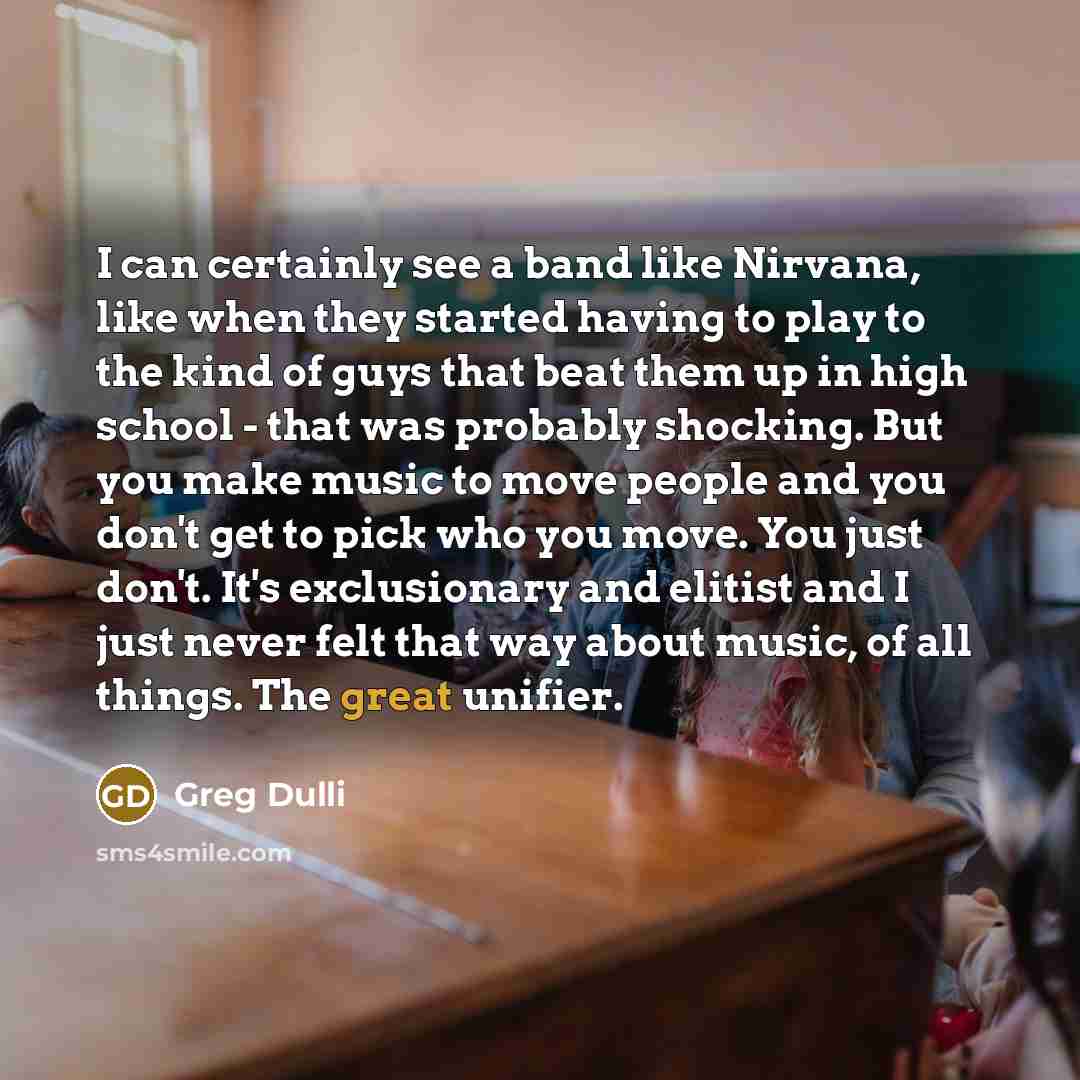 “I can certainly see a band like Nirvana, like when they started having to play to the kind of guys that beat them up in high school - that was probably shocking. But you make music to move people and you don't get to pick who you move. You just don't. It's exclusionary and elitist and I just never…” quote by Greg Dulli