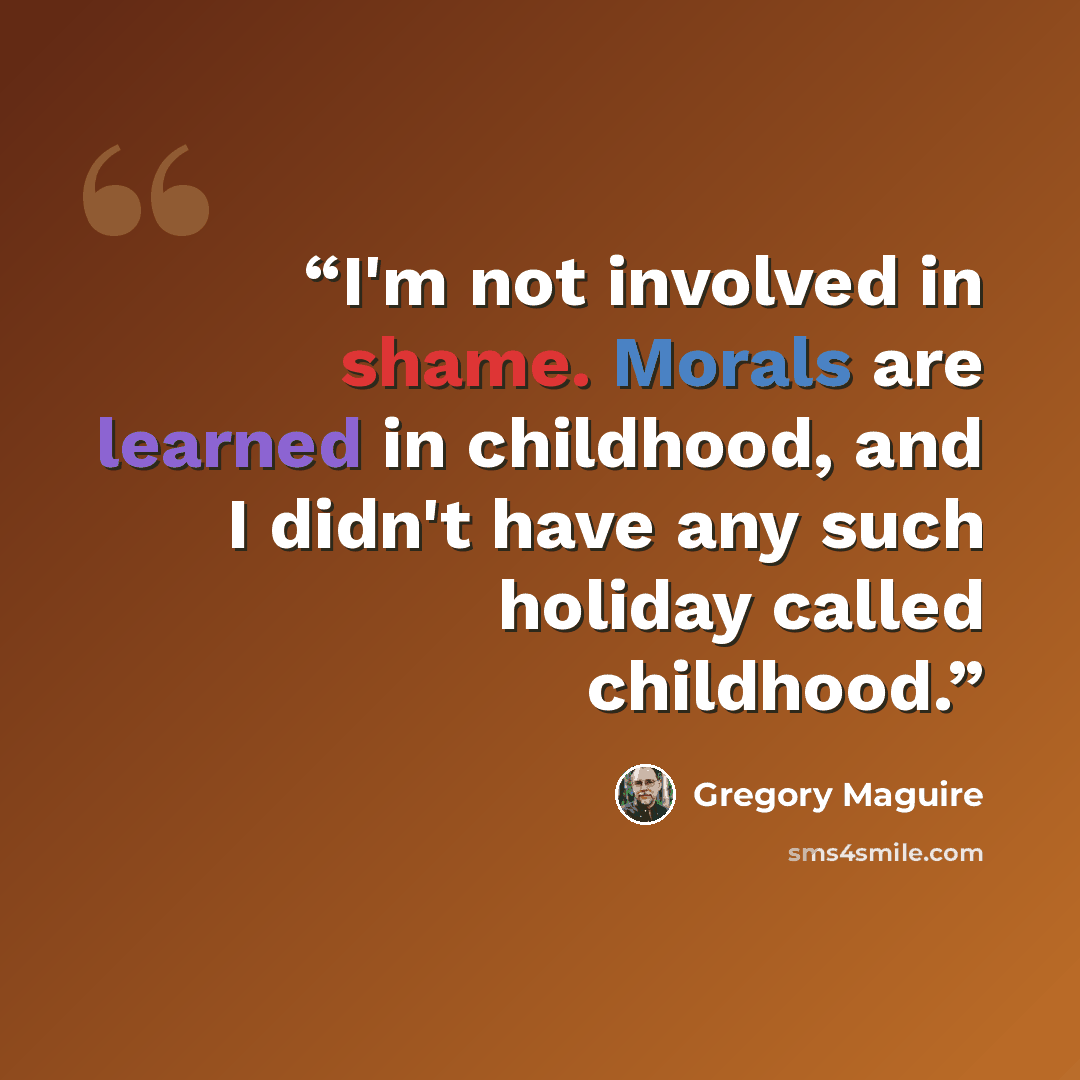 “I'm not involved in shame. Morals are learned in childhood, and I didn't have any such holiday called childhood.” quote by Gregory Maguire
