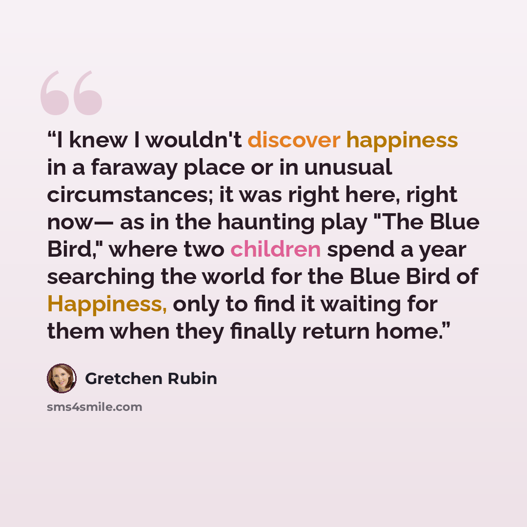 “I knew I wouldn't discover happiness in a faraway place or in unusual circumstances; it was right here, right now— as in the haunting play "The Blue Bird," where two children spend a year searching the world for the Blue Bird of Happiness, only to find it waiting for them when they finally return…” quote by Gretchen Rubin
