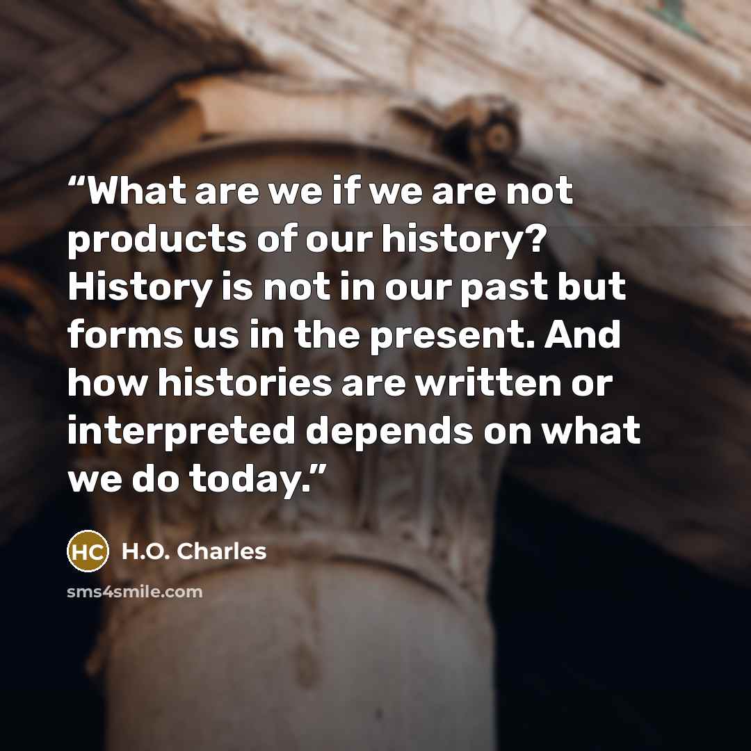 “What are we if we are not products of our history? History is not in our past but forms us in the present. And how histories are written or interpreted depends on what we do today.” quote by H.O. Charles