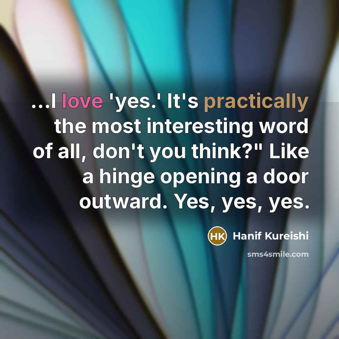 “...I love 'yes.' It's practically the most interesting word of all, don't you think?" Like a hinge opening a door outward. Yes, yes, yes.” quote by Hanif Kureishi
