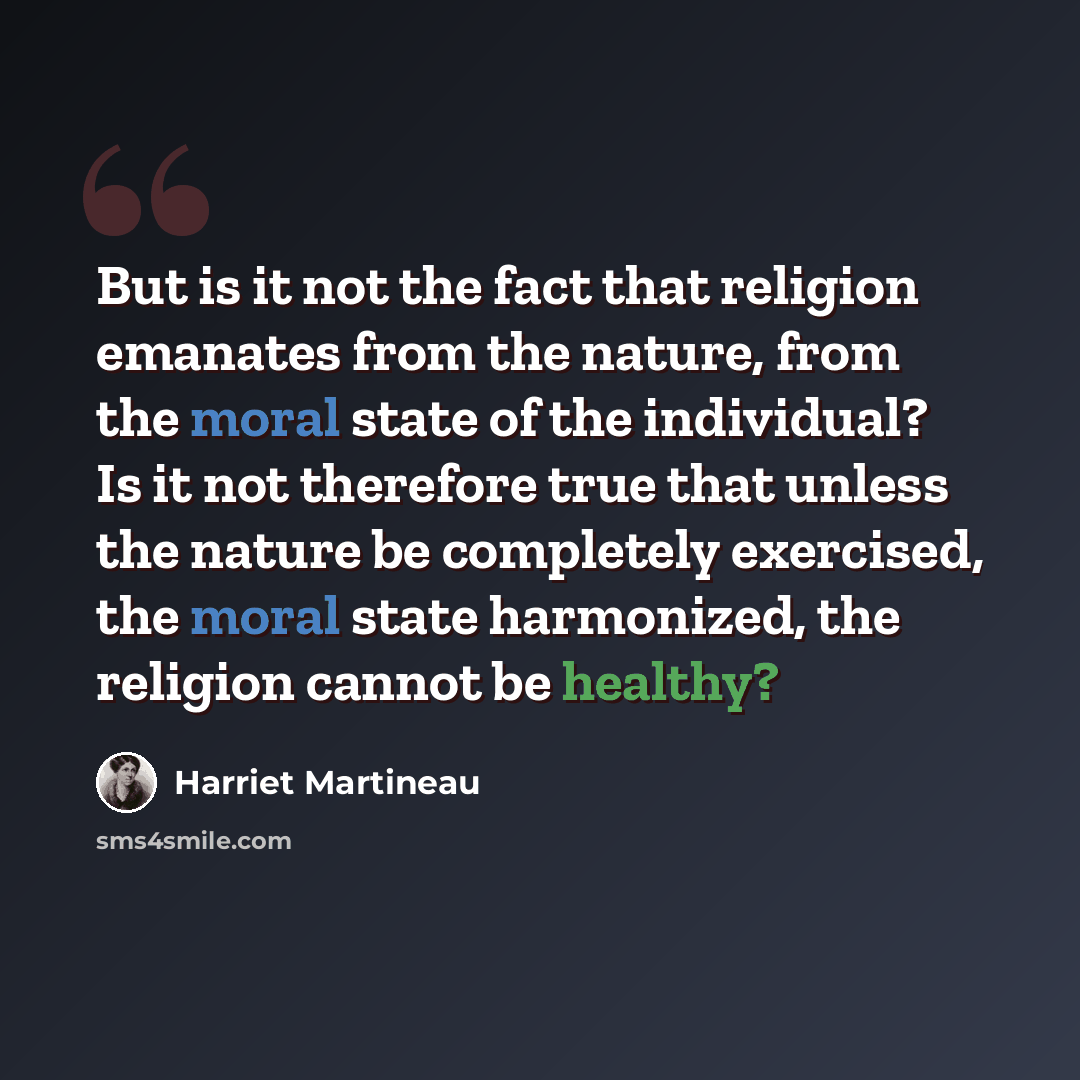 “But is it not the fact that religion emanates from the nature, from the moral state of the individual? Is it not therefore true that unless the nature be completely exercised, the moral state harmonized, the religion cannot be healthy?” quote by Harriet Martineau