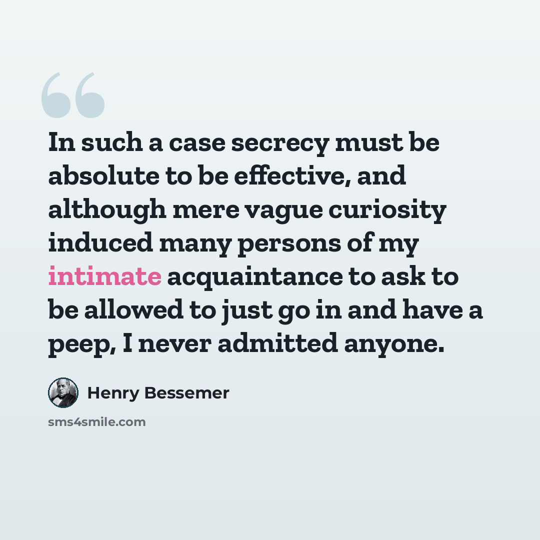 “In such a case secrecy must be absolute to be effective, and although mere vague curiosity induced many persons of my intimate acquaintance to ask to be allowed to just go in and have a peep, I never admitted anyone.” quote by Henry Bessemer