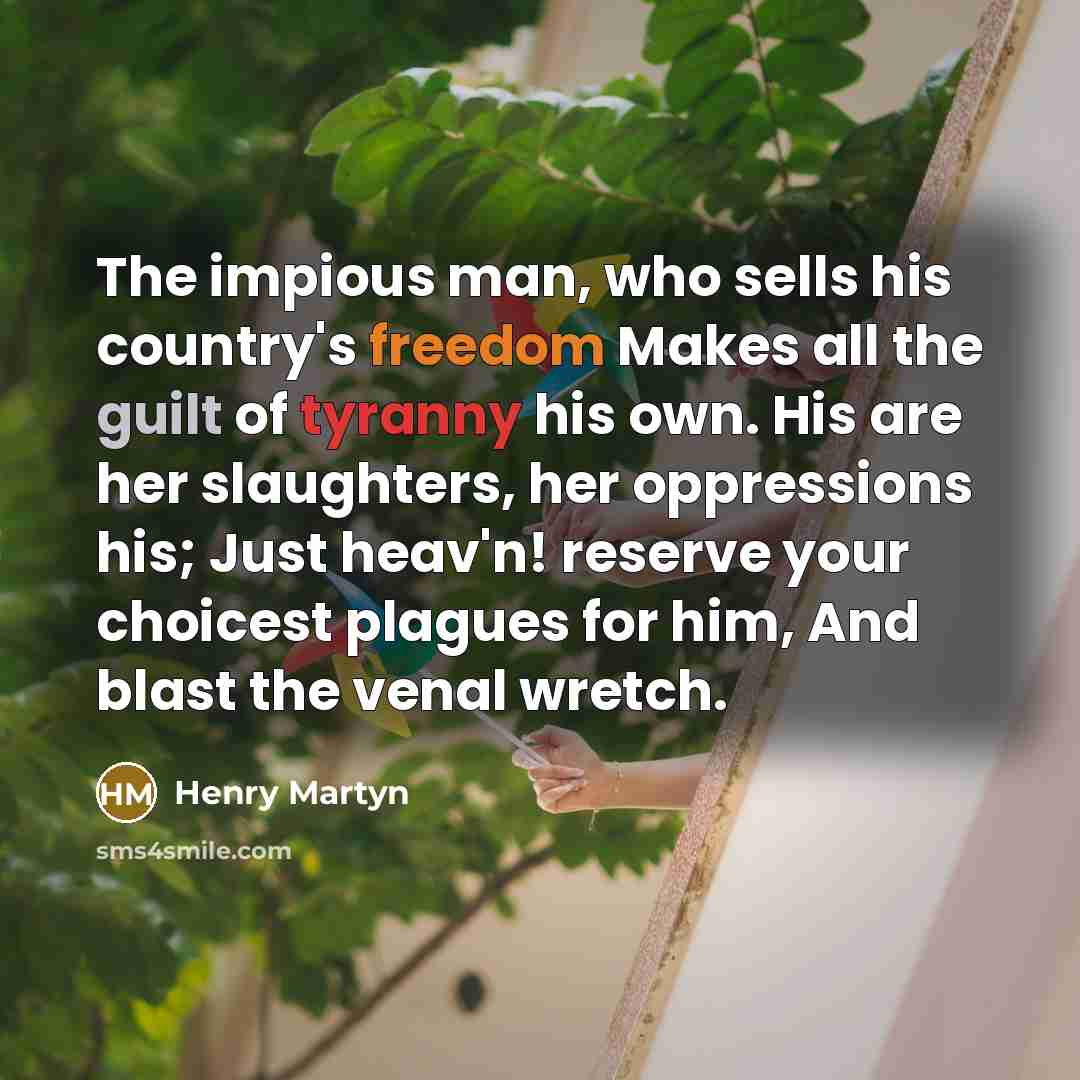 “The impious man, who sells his country's freedom Makes all the guilt of tyranny his own. His are her slaughters, her oppressions his; Just heav'n! reserve your choicest plagues for him, And blast the venal wretch.” quote by Henry Martyn
