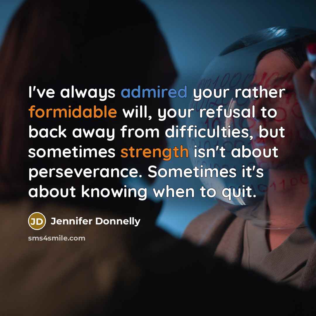 “I've always admired your rather formidable will, your refusal to back away from difficulties, but sometimes strength isn't about perseverance. Sometimes it's about knowing when to quit.” quote by Jennifer Donnelly