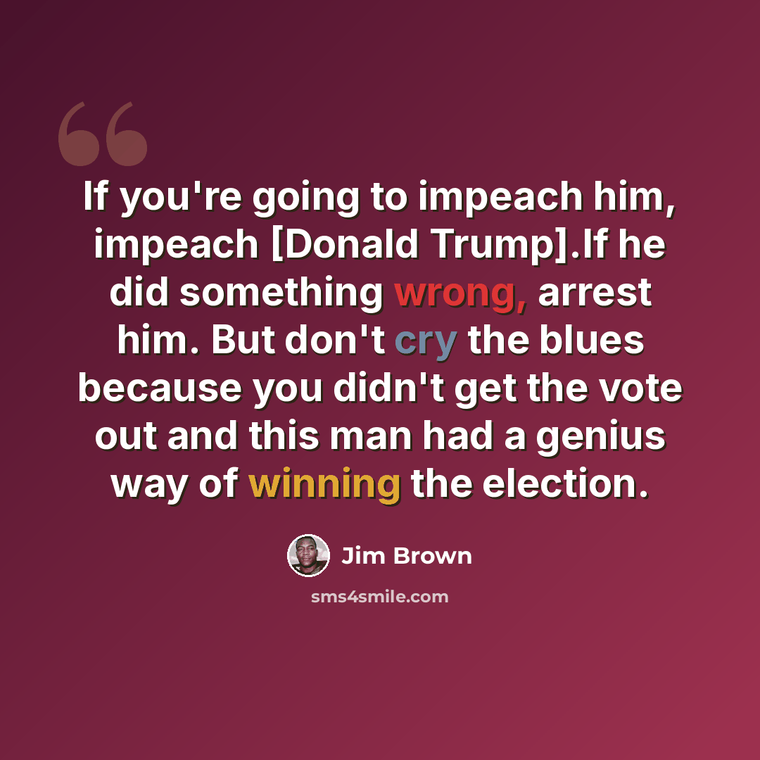 “If you're going to impeach him, impeach [Donald Trump].If he did something wrong, arrest him. But don't cry the blues because you didn't get the vote out and this man had a genius way of winning the election.” quote by Jim Brown