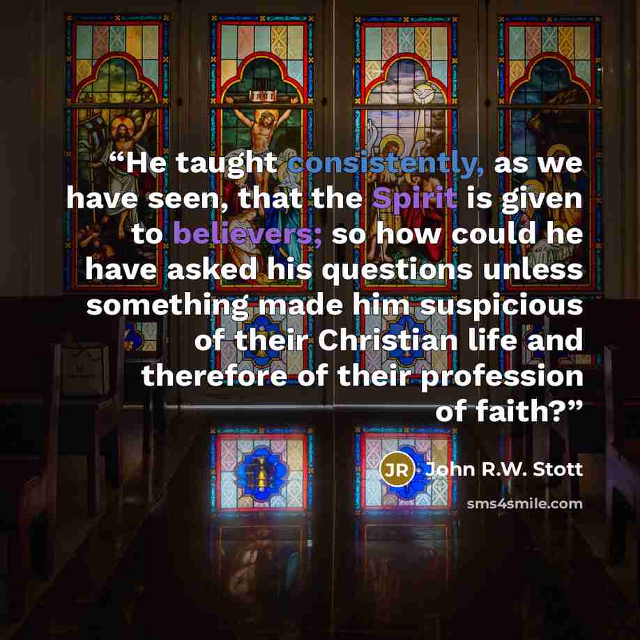 “He taught consistently, as we have seen, that the Spirit is given to believers; so how could he have asked his questions unless something made him suspicious of their Christian life and therefore of their profession of faith?” quote by John R.W. Stott