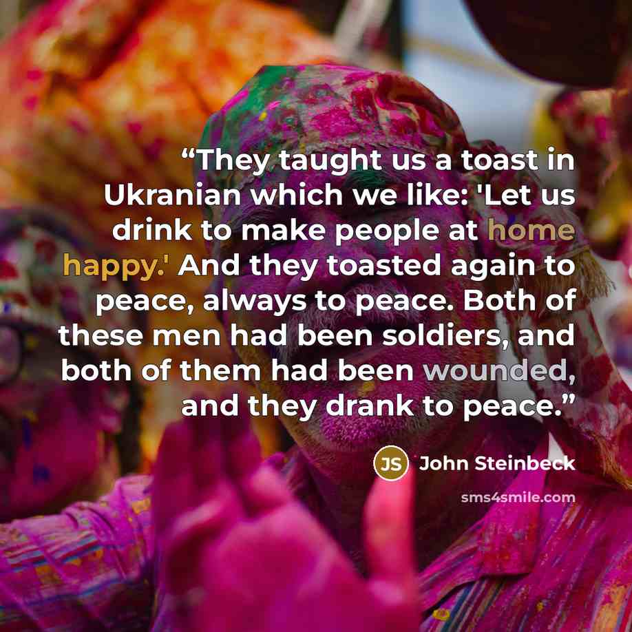 “They taught us a toast in Ukranian which we like: 'Let us drink to make people at home happy.' And they toasted again to peace, always to peace. Both of these men had been soldiers, and both of them had been wounded, and they drank to peace.” quote by John Steinbeck