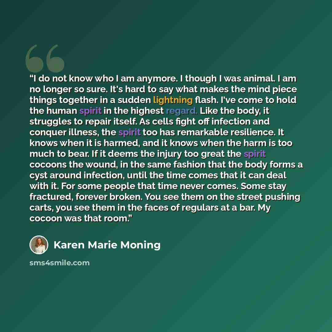 “I do not know who I am anymore. I though I was animal. I am no longer so sure. It's hard to say what makes the mind piece things together in a sudden lightning flash. I've come to hold the human spirit in the highest regard. Like the body, it struggles to repair itself. As cells fight off…” quote by Karen Marie Moning